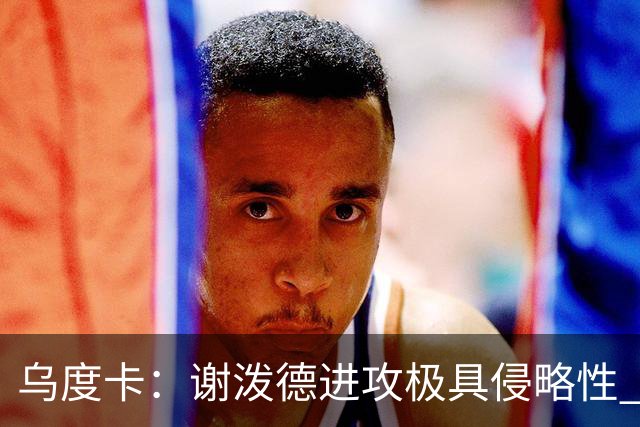 乌度卡：谢泼德进攻极具侵略性 防守端的积极性和传球都很棒