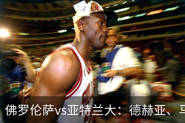 佛罗伦萨vs亚特兰大：德赫亚、马斯坦托诺首发，德凯特拉雷、扎莱夫斯基出战