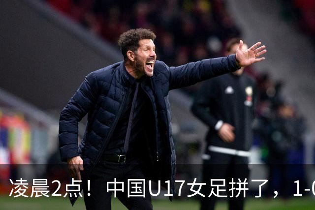 凌晨2点！中国U17女足拼了，1-0爆冷巴西？CCTV5直播，刘雨希或成大黑马