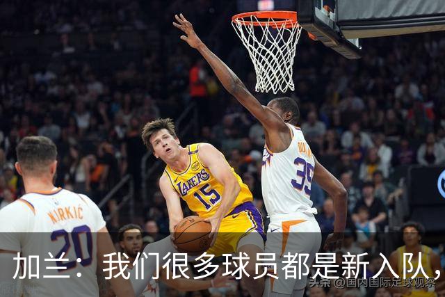 加兰：我们很多球员都是新入队，还在磨合适应