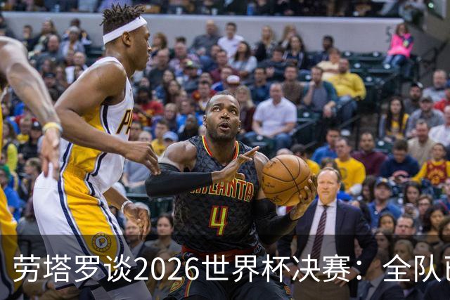 劳塔罗谈2026世界杯决赛：全队已精疲力竭，梅西几乎跑不动