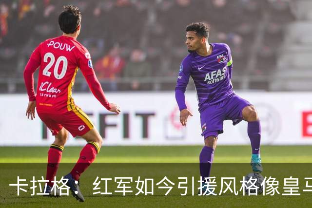 卡拉格：红军如今引援风格像皇马；我欣赏伊劳拉敢用年轻球员