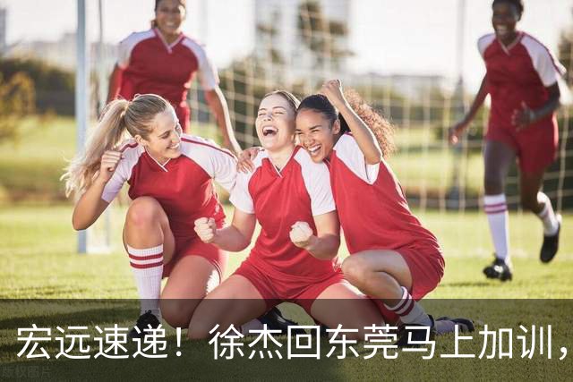 宏远速递！徐杰回东莞马上加训，徐昕归家心切，周鹏发声鼓励球队