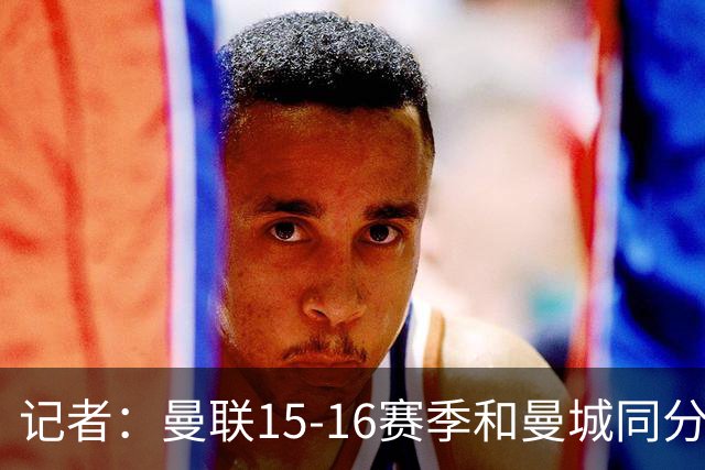 记者：曼联15-16赛季和曼城同分，因净胜球无缘欧冠损失巨大
