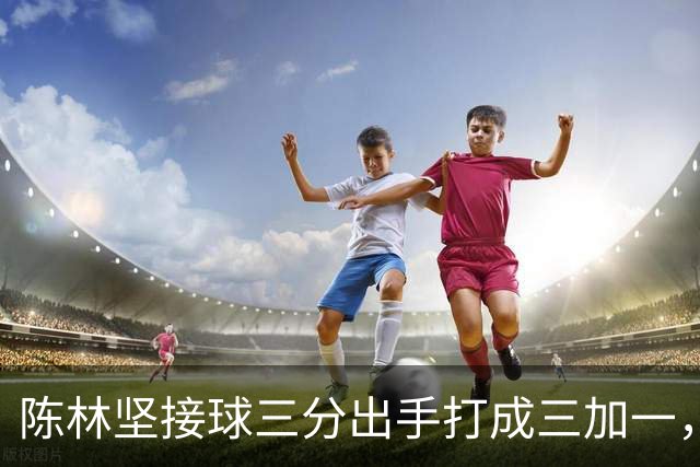 陈林坚接球三分出手打成三加一，山东目前领先天津9分