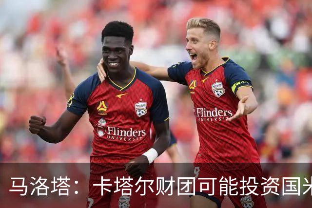 马洛塔：卡塔尔财团可能投资国米？橡树一直以俱乐部利益出发