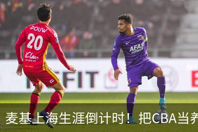 麦基上海生涯倒计时！把CBA当养老院态度成硬伤，合同4个月非保障