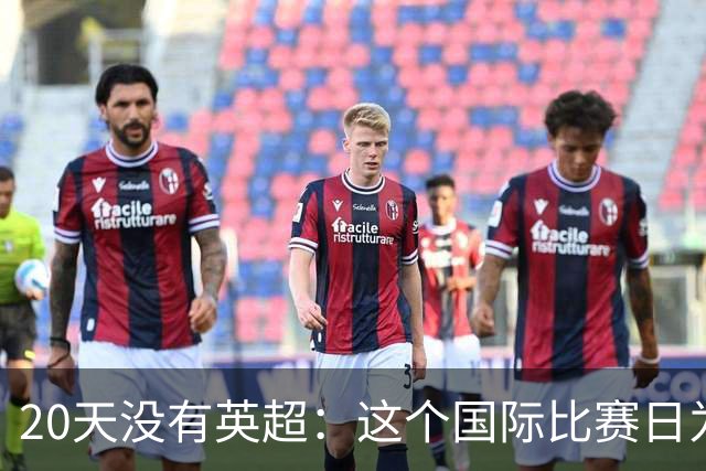 20天没有英超：这个国际比赛日为什么这么长？