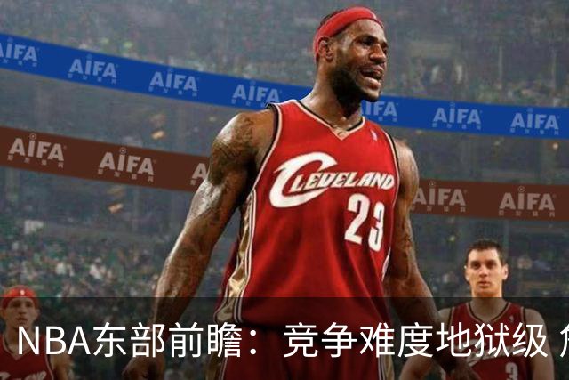 NBA东部前瞻：竞争难度地狱级 詹姆斯选错剧本了？